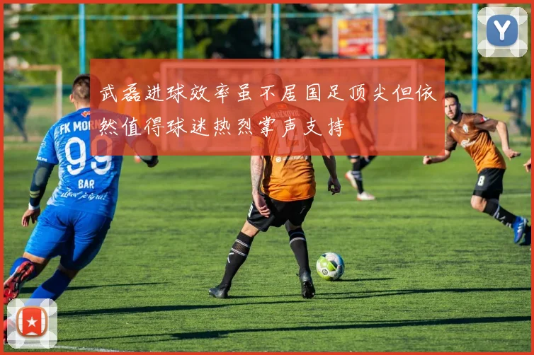 武磊进球效率虽不居国足顶尖但依然值得球迷热烈掌声支持