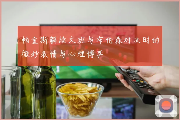 帕金斯解读文班与布伦森对决时的微妙表情与心理博弈
