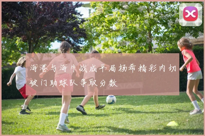 海港与海牛战成平局杨希精彩内切破门助球队争取分数