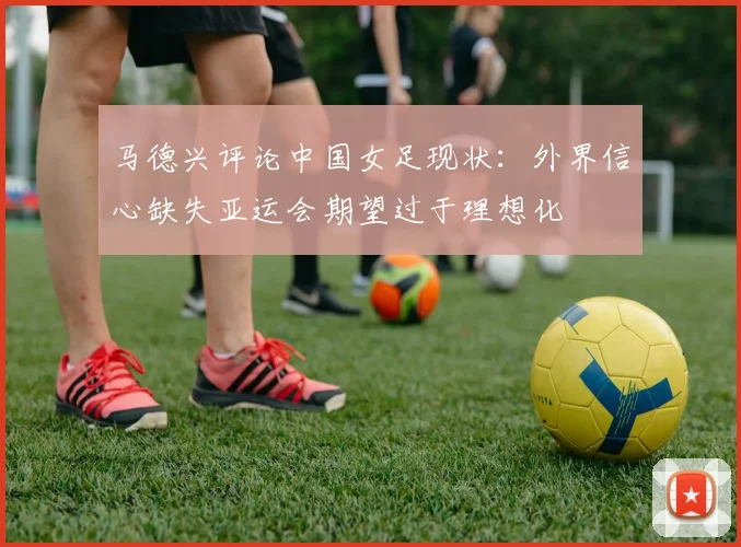 马德兴评论中国女足现状：外界信心缺失亚运会期望过于理想化
