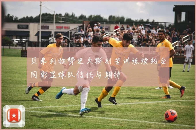贝弗利称赞里夫斯刻苦训练续约合同彰显球队信任与期待