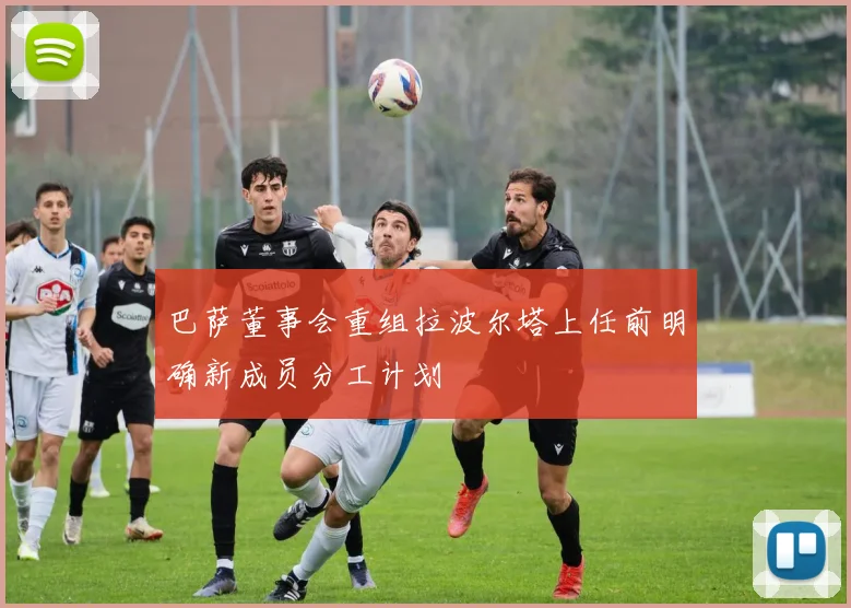 巴萨董事会重组拉波尔塔上任前明确新成员分工计划
