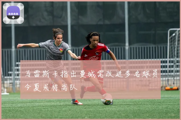 马雷斯卡指出曼城需改进多名球员今夏或将离队
