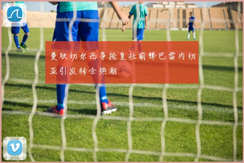 曼联切尔西争抢皇社前锋巴雷内切亚引发转会热潮