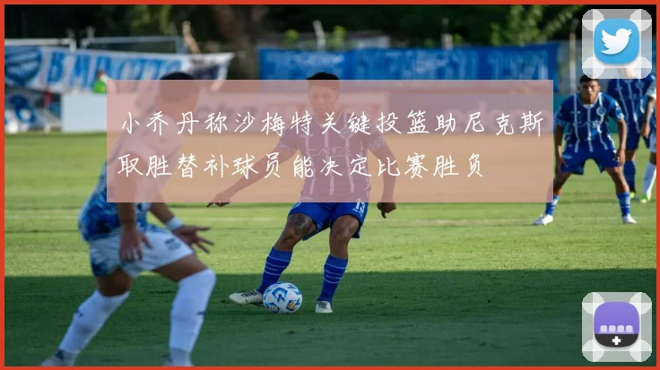 小乔丹称沙梅特关键投篮助尼克斯取胜替补球员能决定比赛胜负