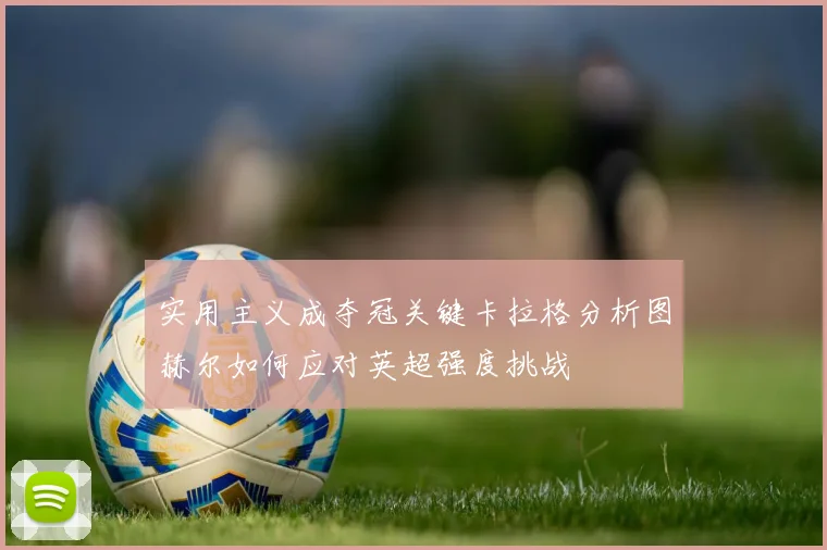 实用主义成夺冠关键卡拉格分析图赫尔如何应对英超强度挑战