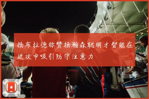 扬布拉德称赞杨瀚森聪明才智能在进攻中吸引防守注意力