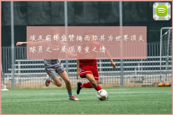埃及前锋盛赞梅西称其为世界顶尖球员之一展现尊重之情
