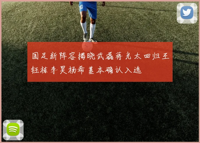 国足新阵容揭晓武磊蒋光太回归王钰栋李昊杨希基本确认入选