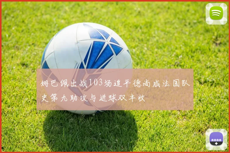 姆巴佩出战103场追平德尚成法国队史第九助攻与进球双丰收